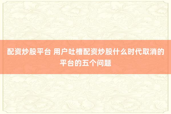 配资炒股平台 用户吐槽配资炒股什么时代取消的平台的五个问题