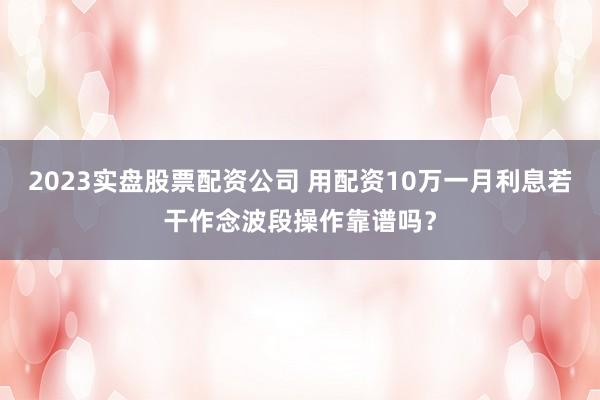 2023实盘股票配资公司 用配资10万一月利息若干作念波段操作靠谱吗？