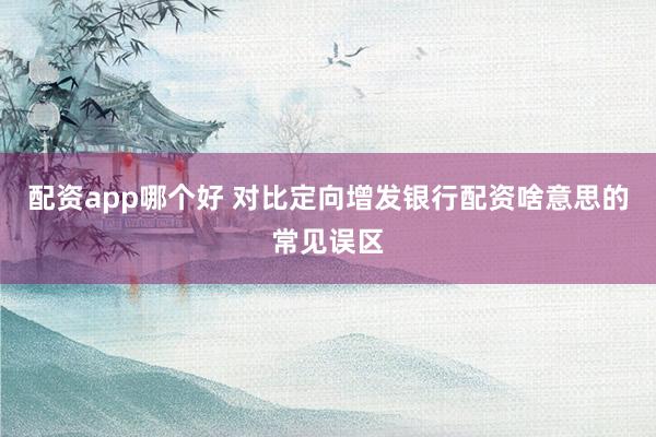 配资app哪个好 对比定向增发银行配资啥意思的常见误区