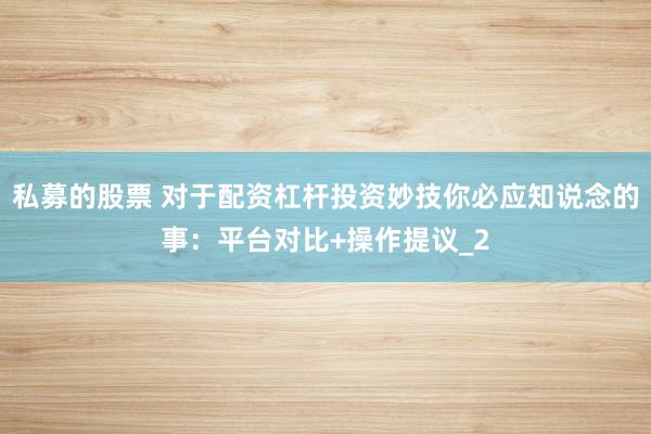 私募的股票 对于配资杠杆投资妙技你必应知说念的事：平台对比+操作提议_2