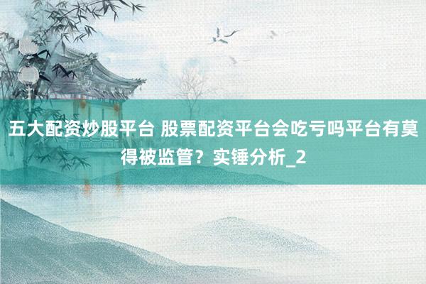 五大配资炒股平台 股票配资平台会吃亏吗平台有莫得被监管？实锤分析_2