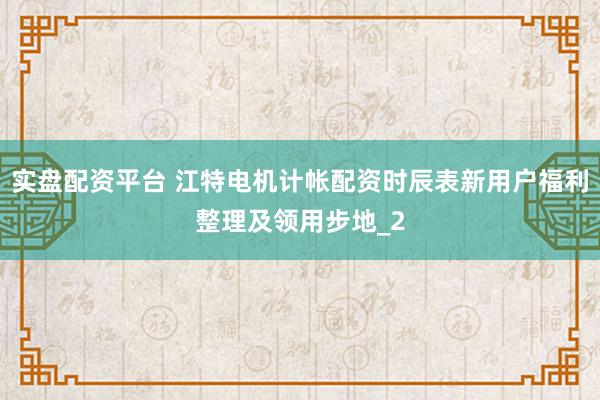 实盘配资平台 江特电机计帐配资时辰表新用户福利整理及领用步地_2