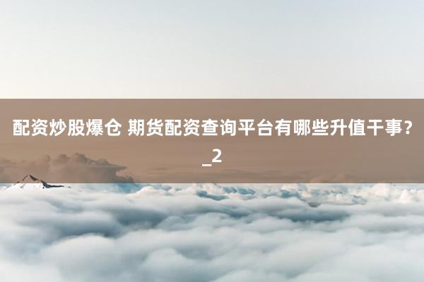 配资炒股爆仓 期货配资查询平台有哪些升值干事？_2