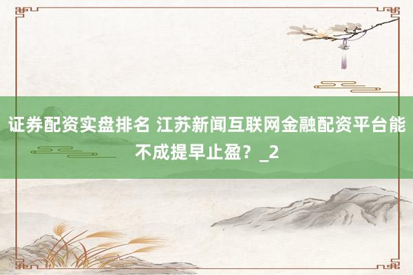 证券配资实盘排名 江苏新闻互联网金融配资平台能不成提早止盈？_2