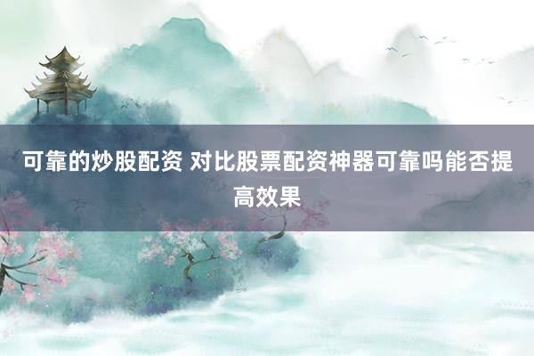 可靠的炒股配资 对比股票配资神器可靠吗能否提高效果