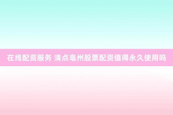 在线配资服务 清点亳州股票配资值得永久使用吗