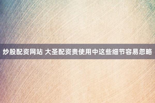 炒股配资网站 大圣配资贵使用中这些细节容易忽略