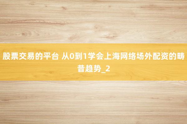 股票交易的平台 从0到1学会上海网络场外配资的畴昔趋势_2