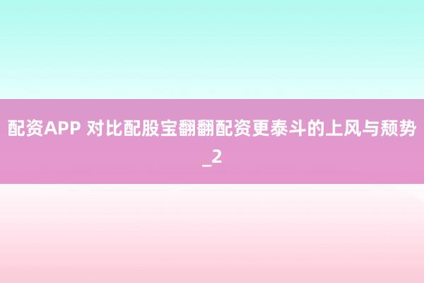 配资APP 对比配股宝翻翻配资更泰斗的上风与颓势_2