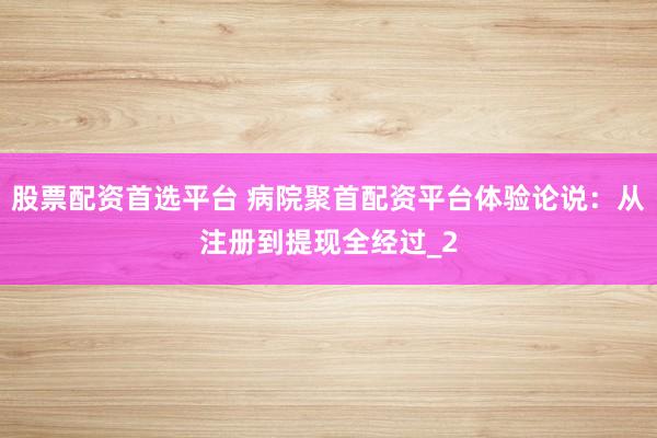 股票配资首选平台 病院聚首配资平台体验论说：从注册到提现全经过_2