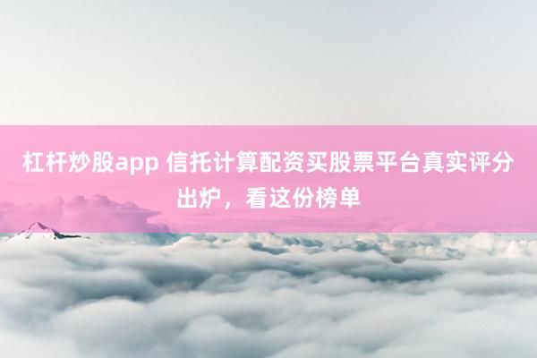 杠杆炒股app 信托计算配资买股票平台真实评分出炉，看这份榜单