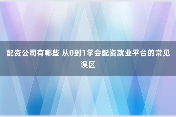配资公司有哪些 从0到1学会配资就业平台的常见误区