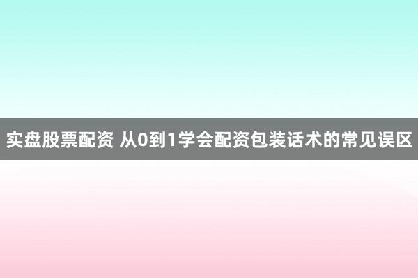 实盘股票配资 从0到1学会配资包装话术的常见误区