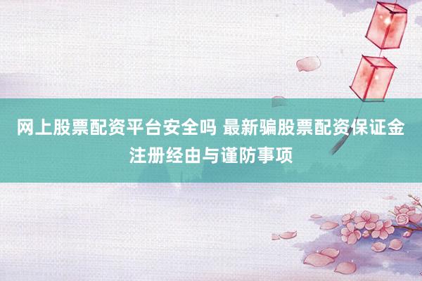 网上股票配资平台安全吗 最新骗股票配资保证金注册经由与谨防事项