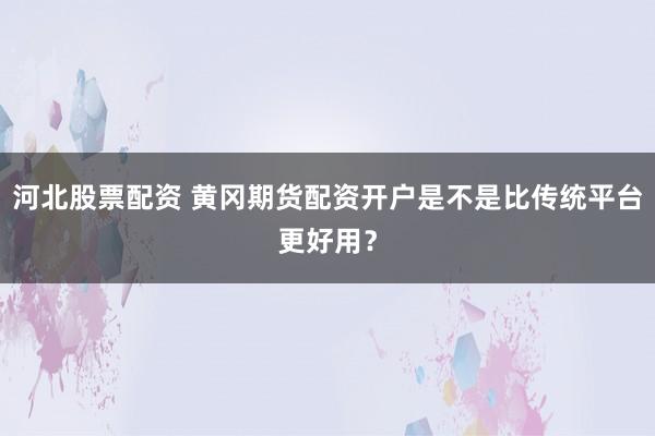 河北股票配资 黄冈期货配资开户是不是比传统平台更好用？