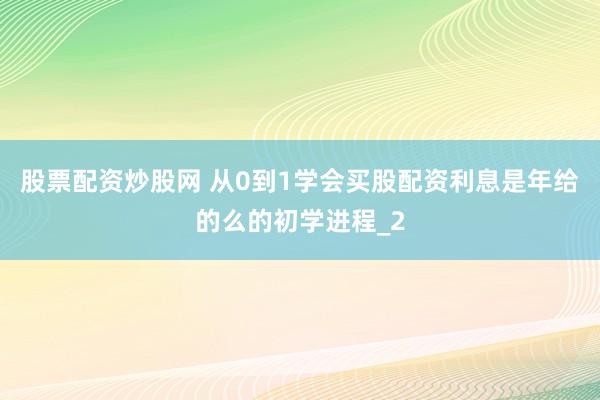 股票配资炒股网 从0到1学会买股配资利息是年给的么的初学进程_2