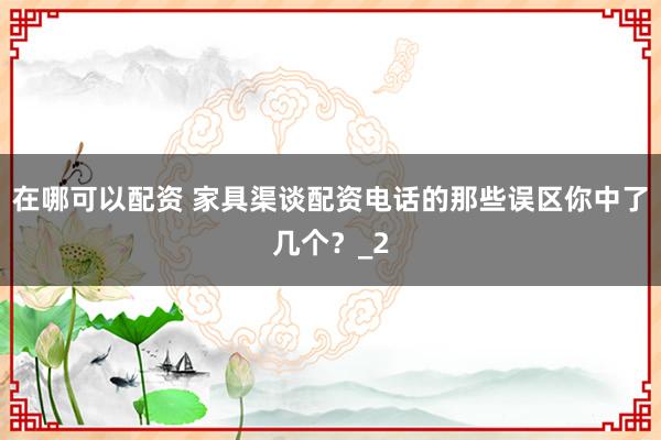 在哪可以配资 家具渠谈配资电话的那些误区你中了几个？_2