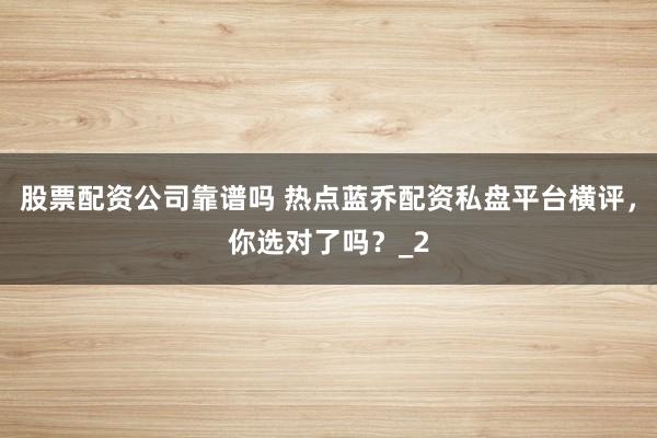 股票配资公司靠谱吗 热点蓝乔配资私盘平台横评，你选对了吗？_2
