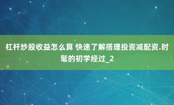 杠杆炒股收益怎么算 快速了解搭理投资减配资.时髦的初学经过_2