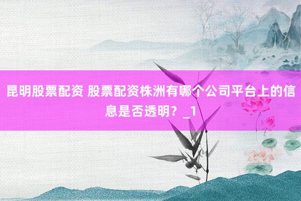 昆明股票配资 股票配资株洲有哪个公司平台上的信息是否透明？_1