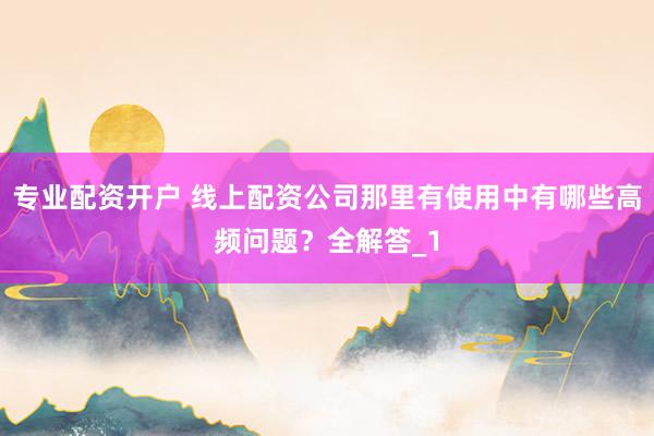 专业配资开户 线上配资公司那里有使用中有哪些高频问题？全解答_1
