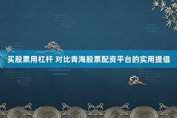 买股票用杠杆 对比青海股票配资平台的实用提倡