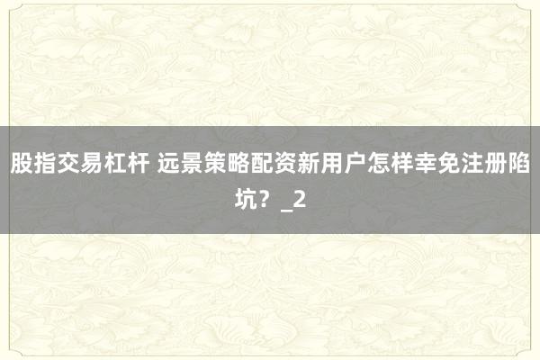 股指交易杠杆 远景策略配资新用户怎样幸免注册陷坑？_2