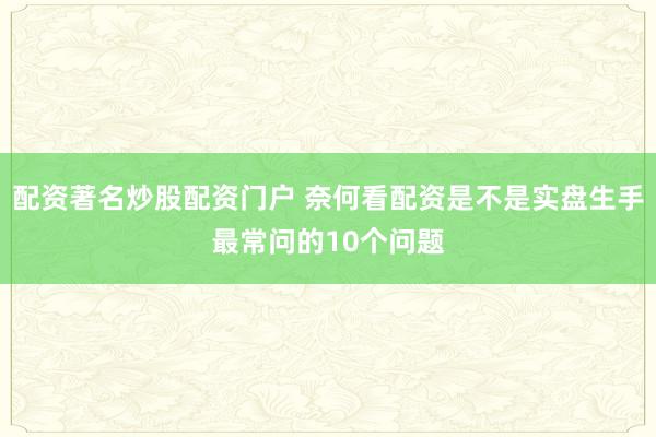 配资著名炒股配资门户 奈何看配资是不是实盘生手最常问的10个问题