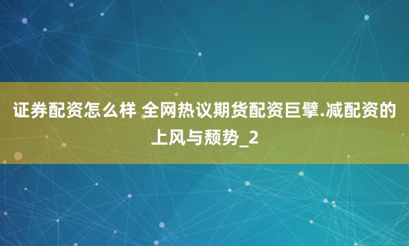 证券配资怎么样 全网热议期货配资巨擘.减配资的上风与颓势_2