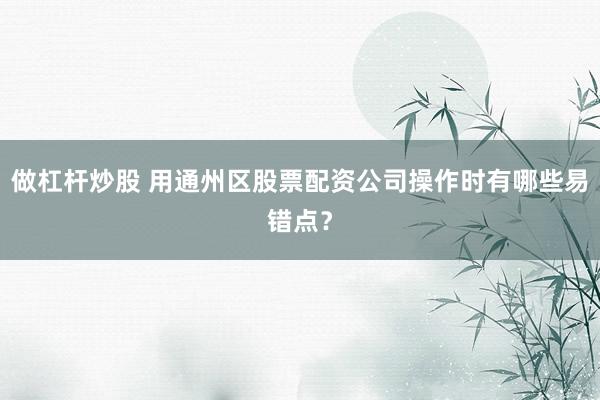 做杠杆炒股 用通州区股票配资公司操作时有哪些易错点？