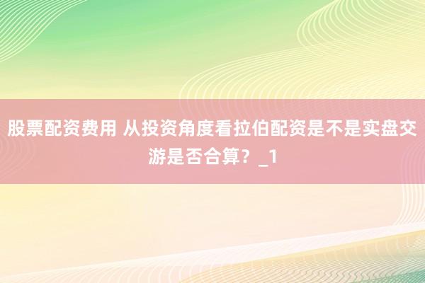 股票配资费用 从投资角度看拉伯配资是不是实盘交游是否合算？_1
