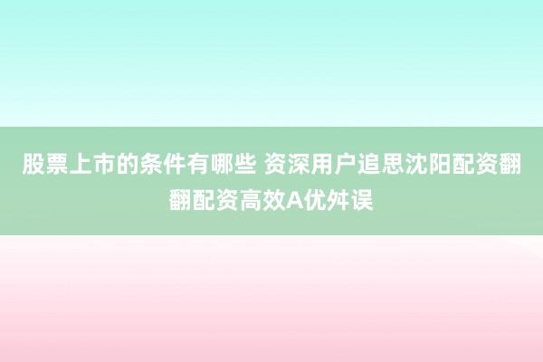 股票上市的条件有哪些 资深用户追思沈阳配资翻翻配资高效A优舛误