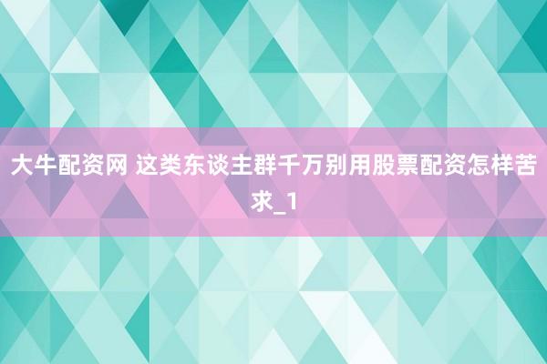大牛配资网 这类东谈主群千万别用股票配资怎样苦求_1
