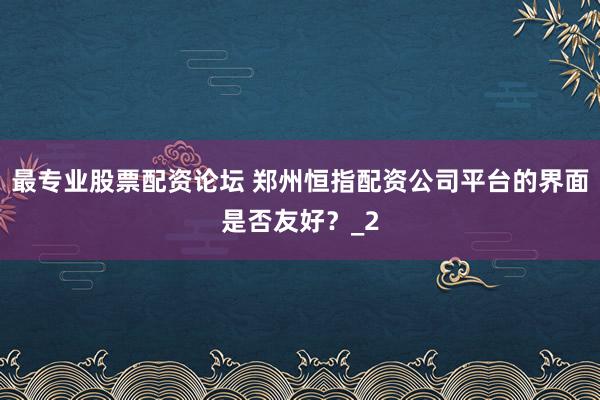 最专业股票配资论坛 郑州恒指配资公司平台的界面是否友好？_2