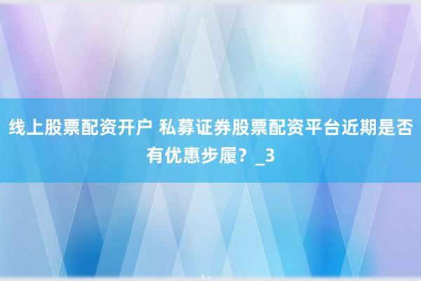 线上股票配资开户 私募证券股票配资平台近期是否有优惠步履？_3