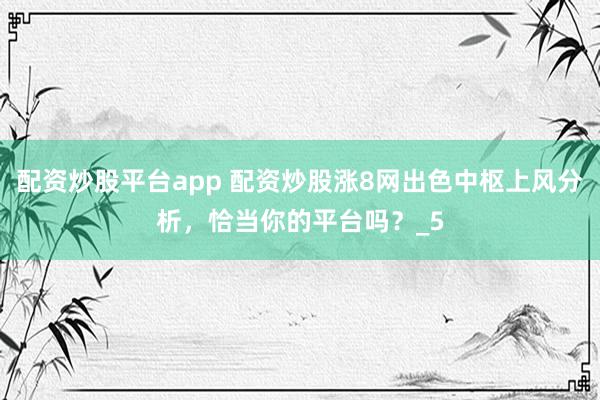 配资炒股平台app 配资炒股涨8网出色中枢上风分析，恰当你的平台吗？_5