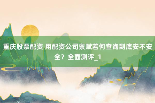 重庆股票配资 用配资公司禀赋若何查询到底安不安全？全面测评_1