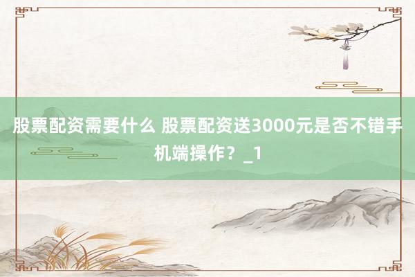 股票配资需要什么 股票配资送3000元是否不错手机端操作？_1