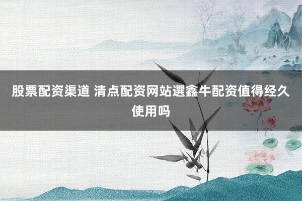 股票配资渠道 清点配资网站選鑫牛配资值得经久使用吗