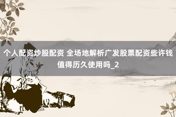 个人配资炒股配资 全场地解析广发股票配资些许钱值得历久使用吗_2