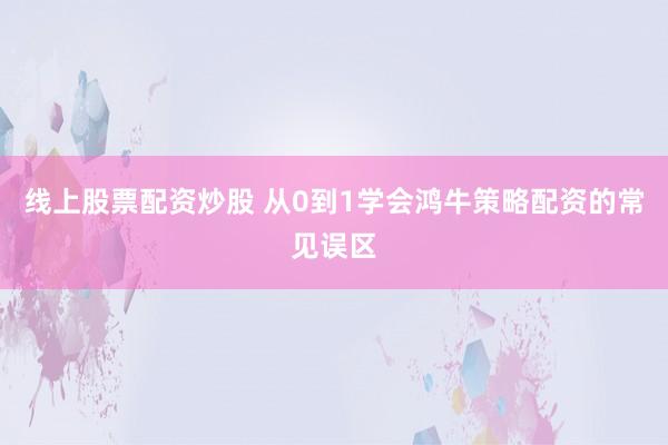 线上股票配资炒股 从0到1学会鸿牛策略配资的常见误区
