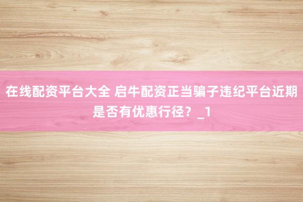 在线配资平台大全 启牛配资正当骗子违纪平台近期是否有优惠行径?_1