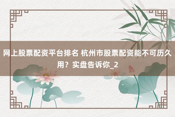 网上股票配资平台排名 杭州市股票配资能不可历久用？实盘告诉你_2