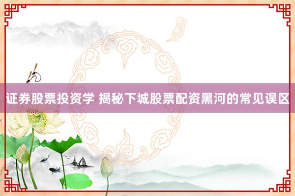 证券股票投资学 揭秘下城股票配资黑河的常见误区