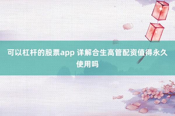 可以杠杆的股票app 详解合生高管配资值得永久使用吗