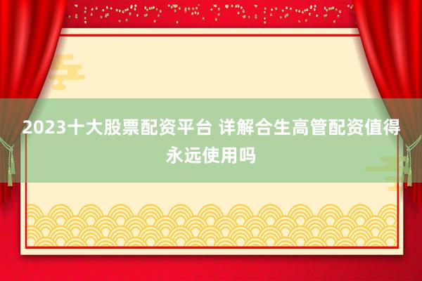 2023十大股票配资平台 详解合生高管配资值得永远使用吗