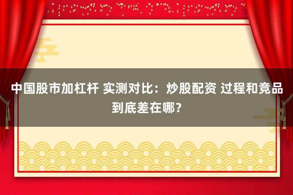 中国股市加杠杆 实测对比：炒股配资 过程和竞品到底差在哪？
