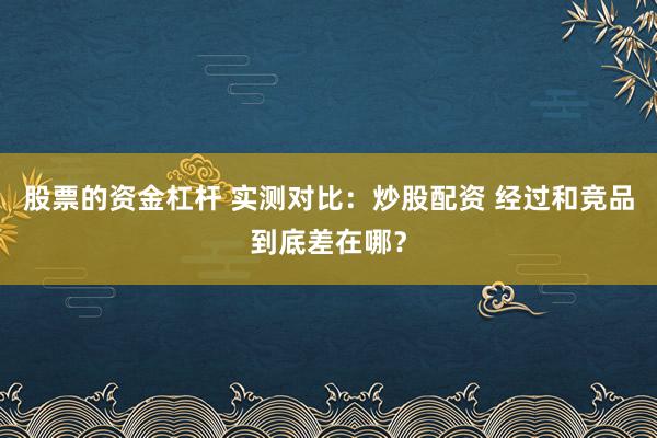 股票的资金杠杆 实测对比：炒股配资 经过和竞品到底差在哪？