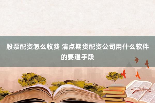 股票配资怎么收费 清点期货配资公司用什么软件的要道手段