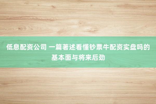 低息配资公司 一篇著述看懂钞票牛配资实盘吗的基本面与将来后劲
